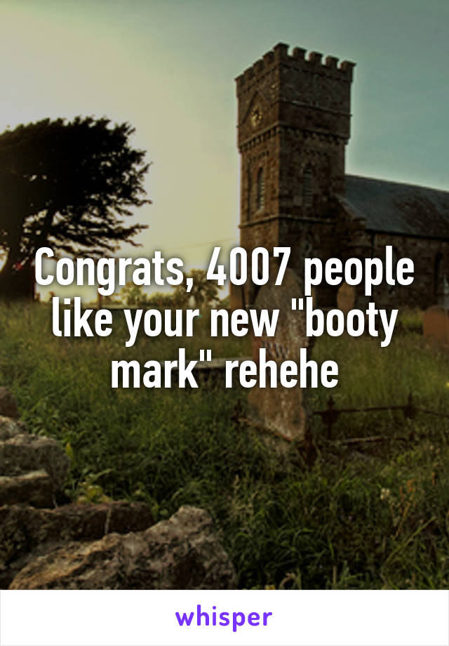 Congrats, 4007 people like your new "booty mark" rehehe