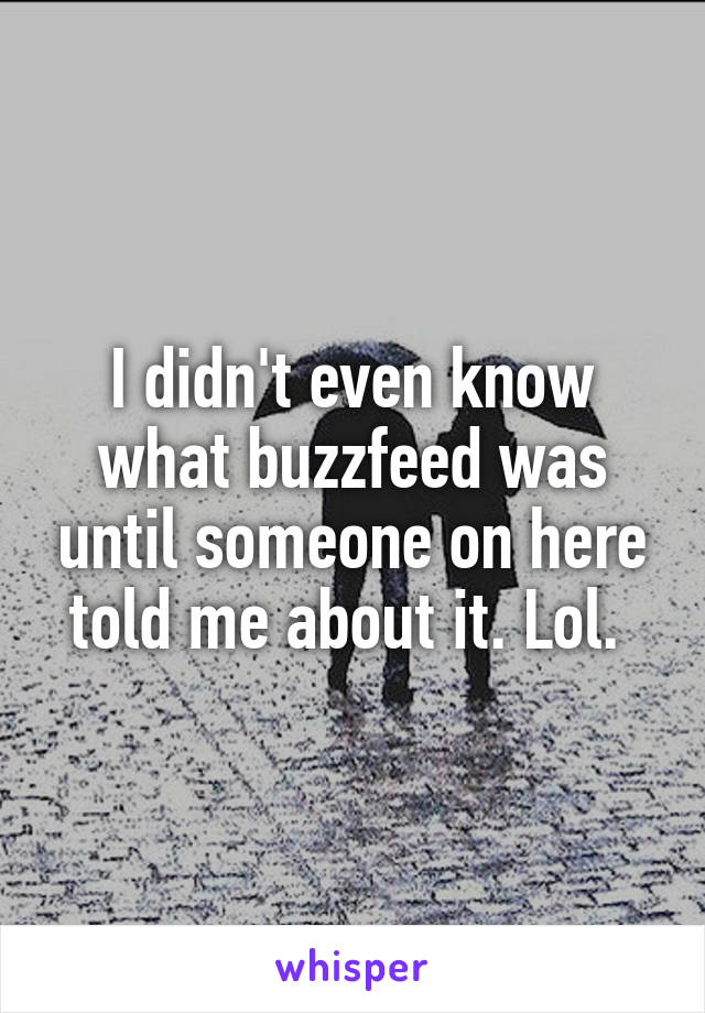 I didn't even know what buzzfeed was until someone on here told me about it. Lol. 