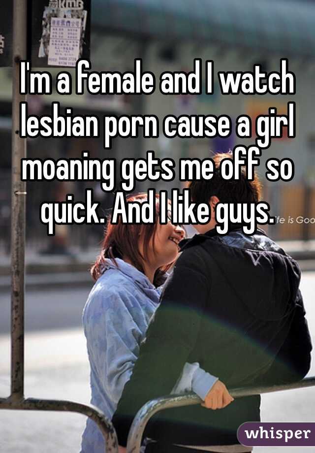I'm a female and I watch lesbian porn cause a girl moaning gets me off so quick. And I like guys. 