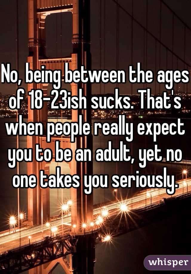 No, being between the ages of 18-23ish sucks. That's when people really expect you to be an adult, yet no one takes you seriously. 