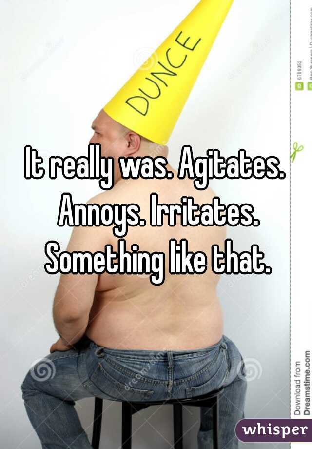 It really was. Agitates. Annoys. Irritates. Something like that.