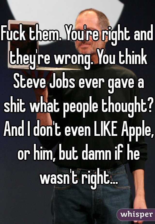 Fuck them. You're right and they're wrong. You think Steve Jobs ever gave a shit what people thought? And I don't even LIKE Apple, or him, but damn if he wasn't right...