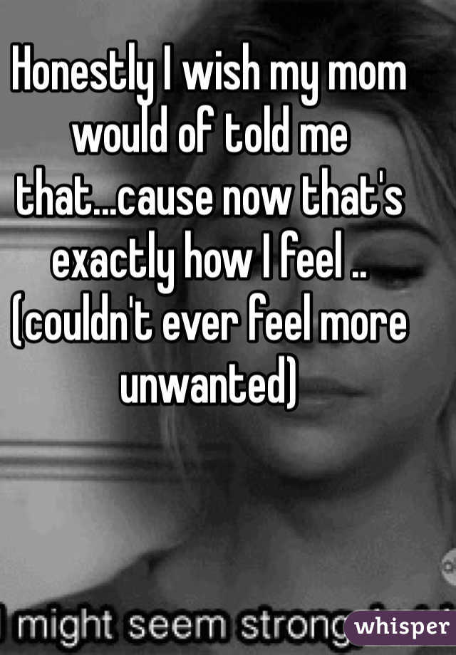 Honestly I wish my mom would of told me that...cause now that's exactly how I feel ..(couldn't ever feel more unwanted)