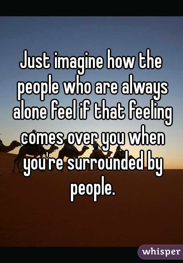Just imagine how the people who are always alone feel if that feeling comes over you when you're surrounded by people.