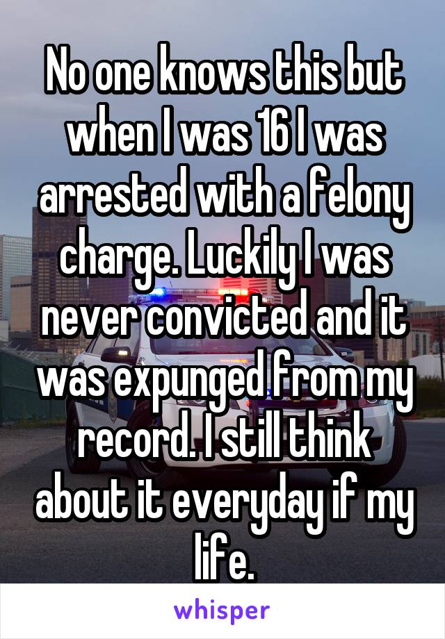 No one knows this but when I was 16 I was arrested with a felony charge. Luckily I was never convicted and it was expunged from my record. I still think about it everyday if my life.