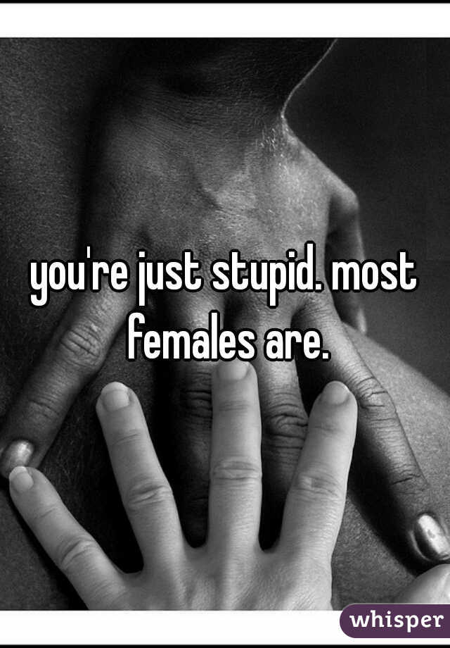 you're just stupid. most females are.