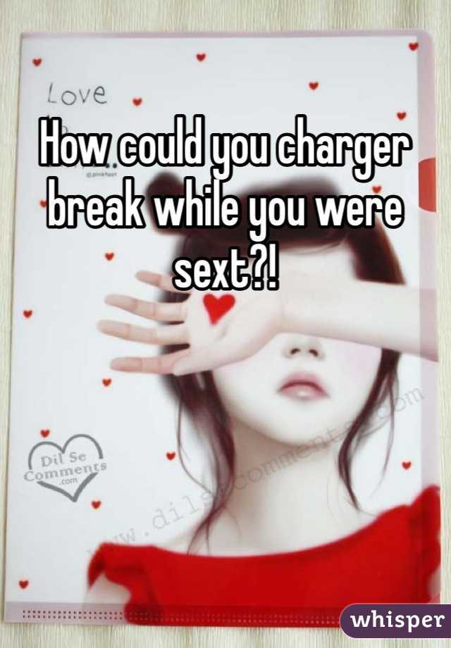 How could you charger break while you were sext?! 