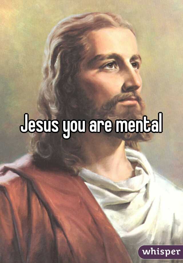 Jesus you are mental