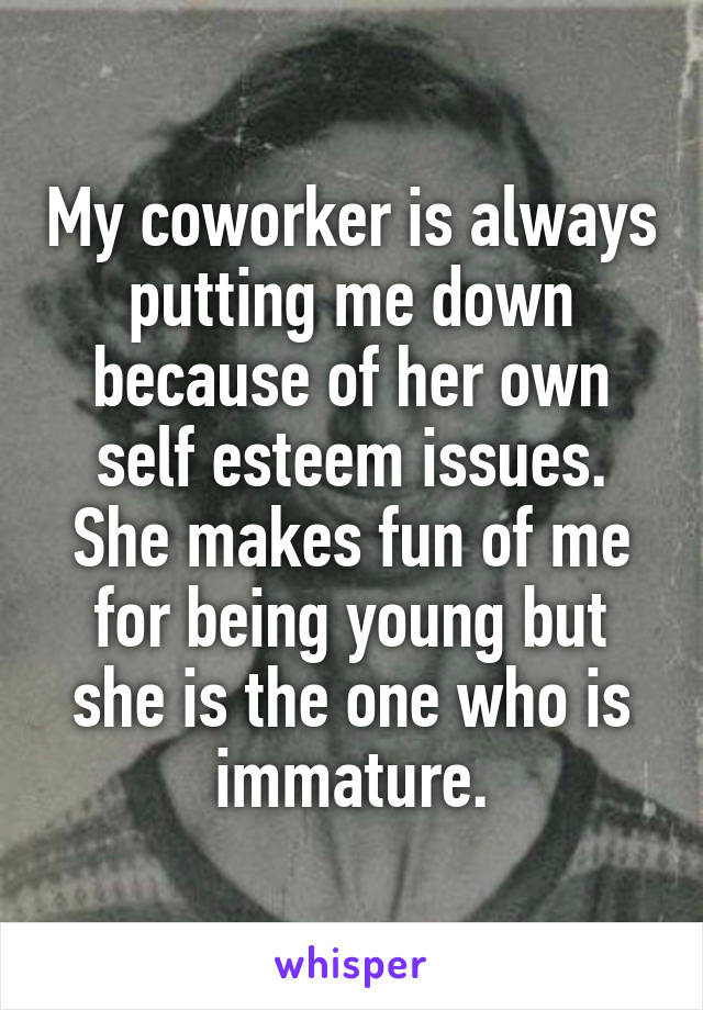 My coworker is always putting me down because of her own self esteem issues. She makes fun of me for being young but she is the one who is immature.
