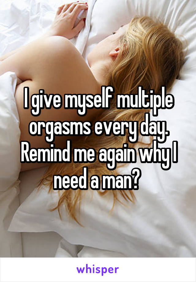 I give myself multiple orgasms every day. Remind me again why I need a man? 