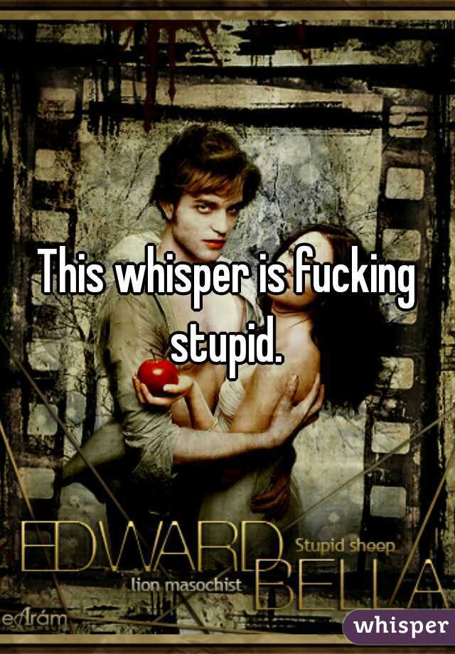 This whisper is fucking stupid. 