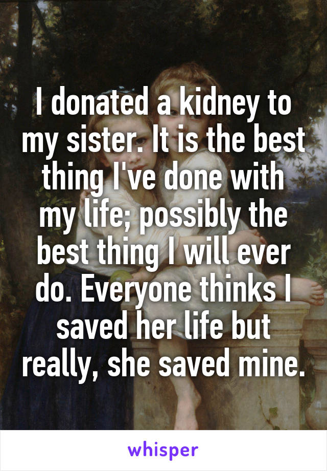 I donated a kidney to my sister. It is the best thing I've done with my life; possibly the best thing I will ever do. Everyone thinks I saved her life but really, she saved mine.
