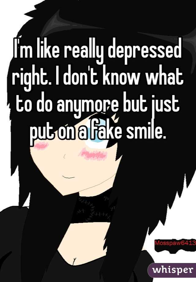 I'm like really depressed right. I don't know what to do anymore but just put on a fake smile.
