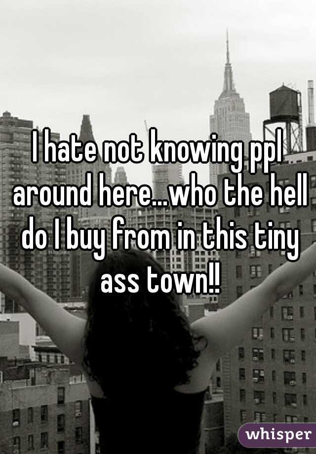 I hate not knowing ppl around here...who the hell do I buy from in this tiny ass town!!