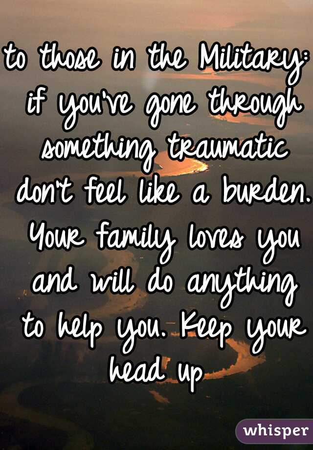to those in the Military: if you've gone through something traumatic don't feel like a burden. Your family loves you and will do anything to help you. Keep your head up 