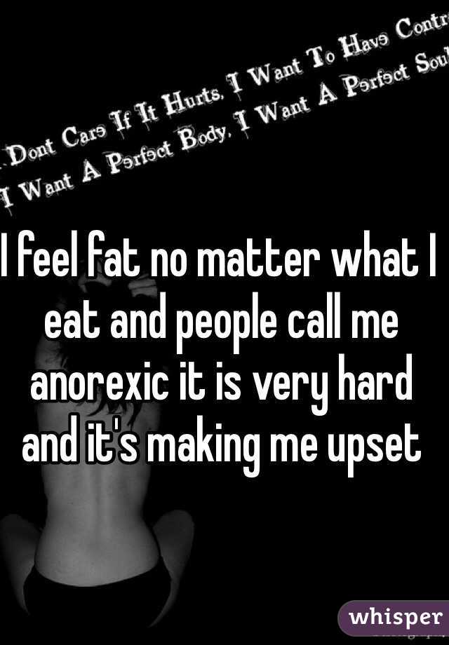 I feel fat no matter what I eat and people call me anorexic it is very hard and it's making me upset  