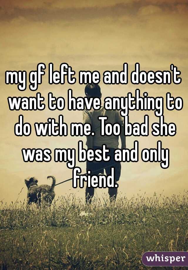 my gf left me and doesn't want to have anything to do with me. Too bad she was my best and only friend.
