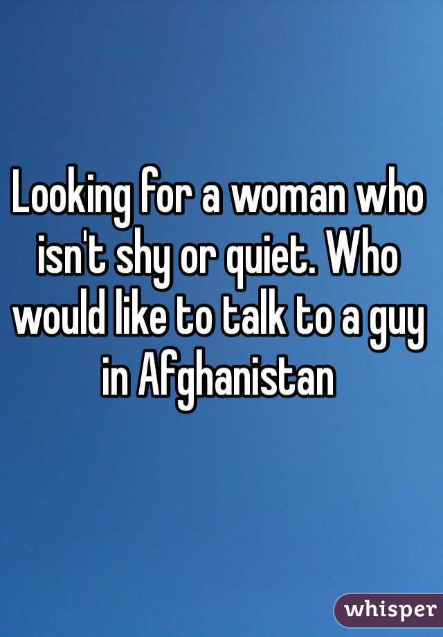 Looking for a woman who isn't shy or quiet. Who would like to talk to a guy in Afghanistan 
