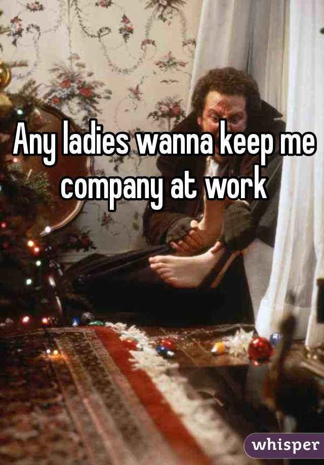 Any ladies wanna keep me company at work 
