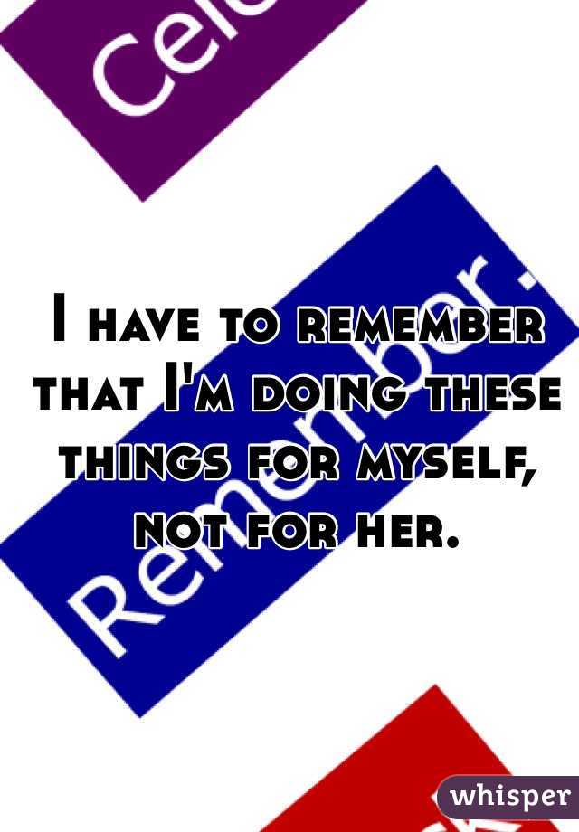 I have to remember that I'm doing these things for myself, not for her. 