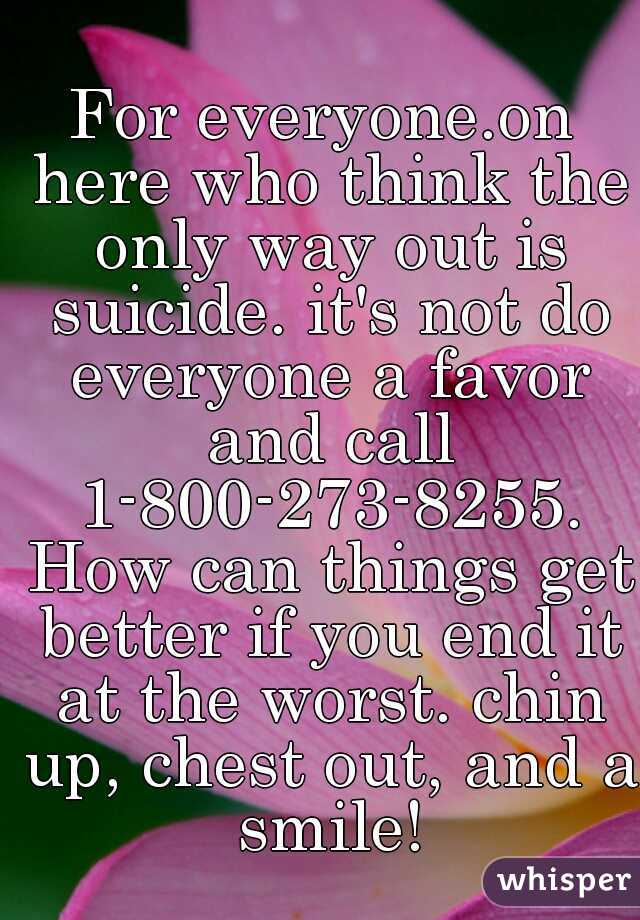 For everyone.on here who think the only way out is suicide. it's not do everyone a favor and call 1-800-273-8255. How can things get better if you end it at the worst. chin up, chest out, and a smile!
