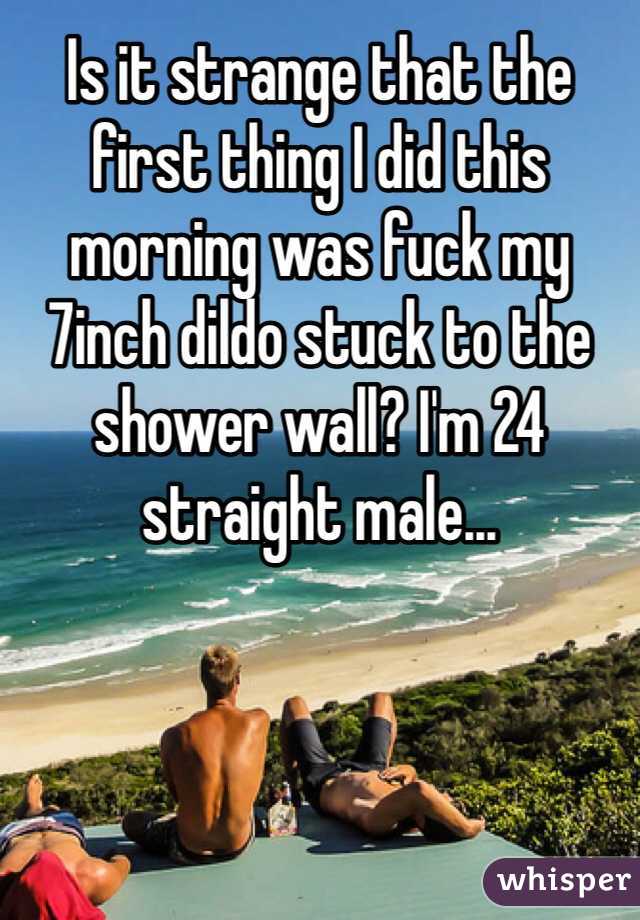 Is it strange that the first thing I did this morning was fuck my 7inch dildo stuck to the shower wall? I'm 24 straight male...