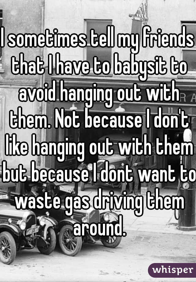 I sometimes tell my friends that I have to babysit to avoid hanging out with them. Not because I don't like hanging out with them but because I dont want to waste gas driving them around.