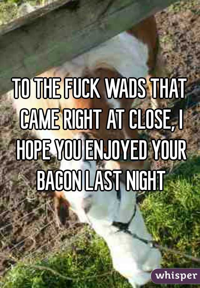 TO THE FUCK WADS THAT CAME RIGHT AT CLOSE, I HOPE YOU ENJOYED YOUR BACON LAST NIGHT