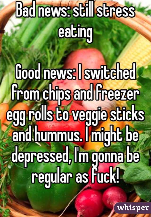 Bad news: still stress eating

Good news: I switched from chips and freezer egg rolls to veggie sticks and hummus. I might be depressed, I'm gonna be regular as fuck!