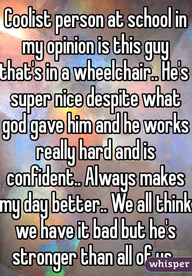 Coolist person at school in my opinion is this guy that's in a wheelchair.. He's super nice despite what god gave him and he works really hard and is confident.. Always makes my day better.. We all think we have it bad but he's stronger than all of us.. 