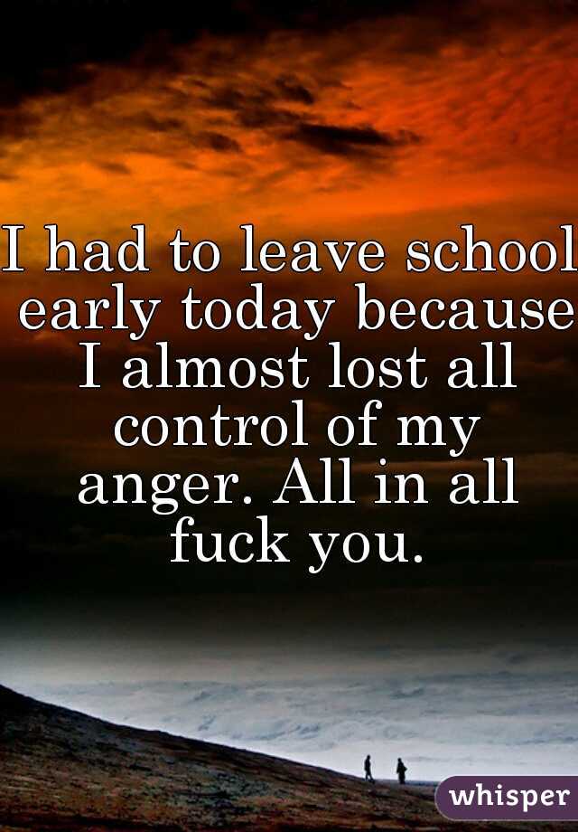 I had to leave school early today because I almost lost all control of my anger. All in all fuck you.