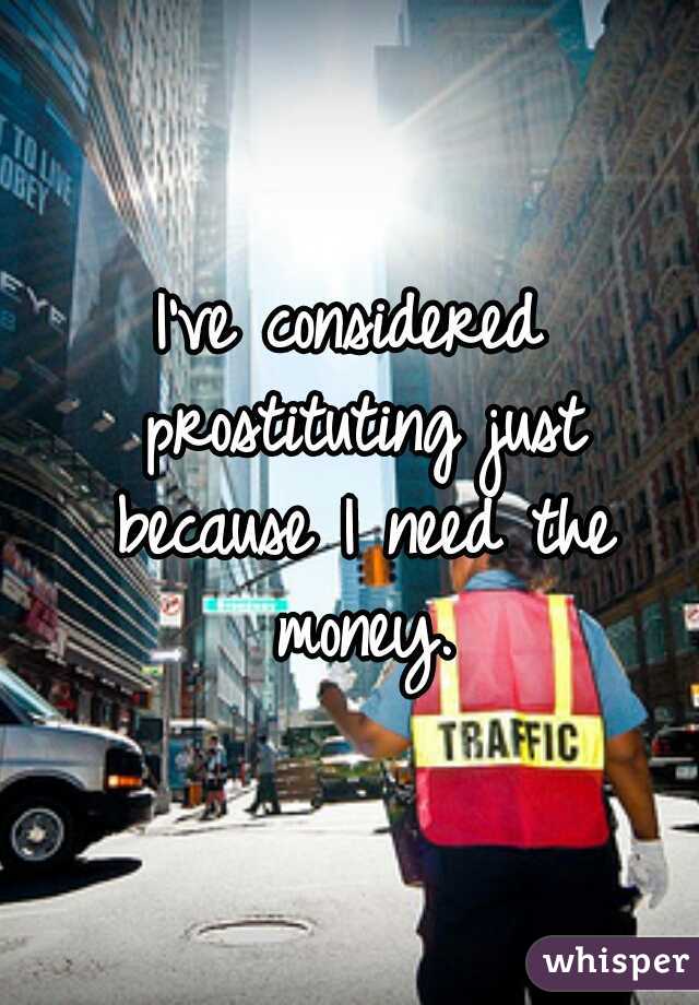 I've considered prostituting just because I need the money.