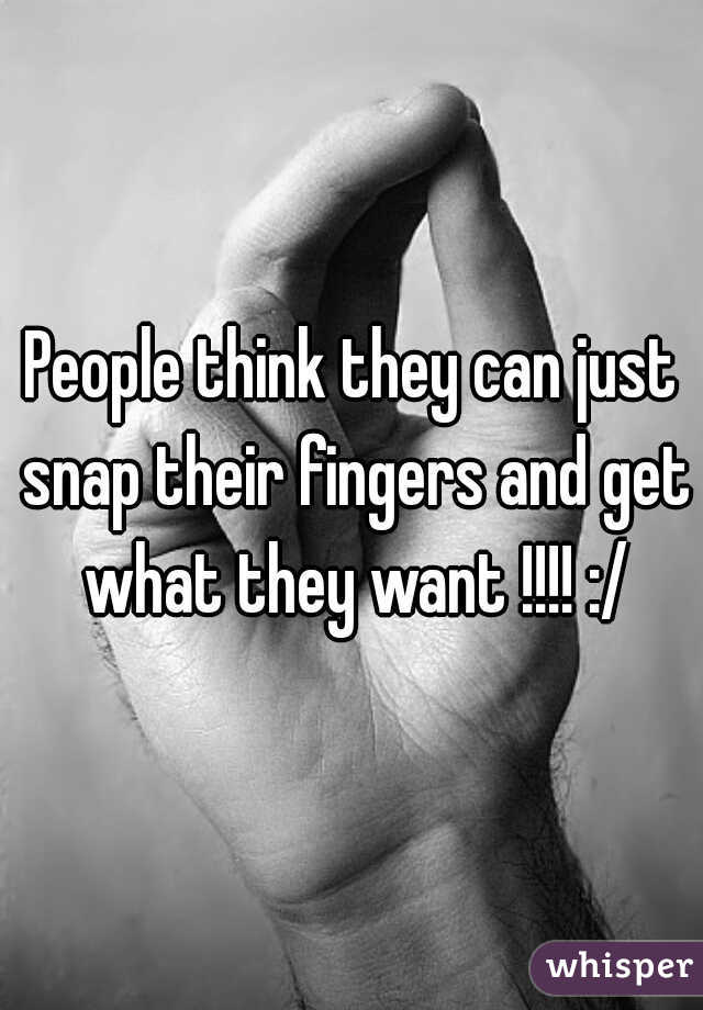 People think they can just snap their fingers and get what they want !!!! :/