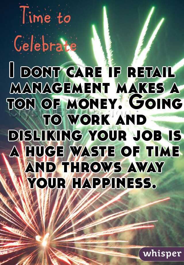 I dont care if retail management makes a ton of money. Going to work and disliking your job is a huge waste of time and throws away your happiness. 