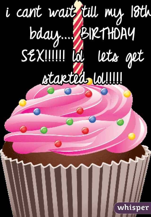 i cant wait till my 18th bday.... BIRTHDAY SEX!!!!!! lol  lets get started lol!!!!!
