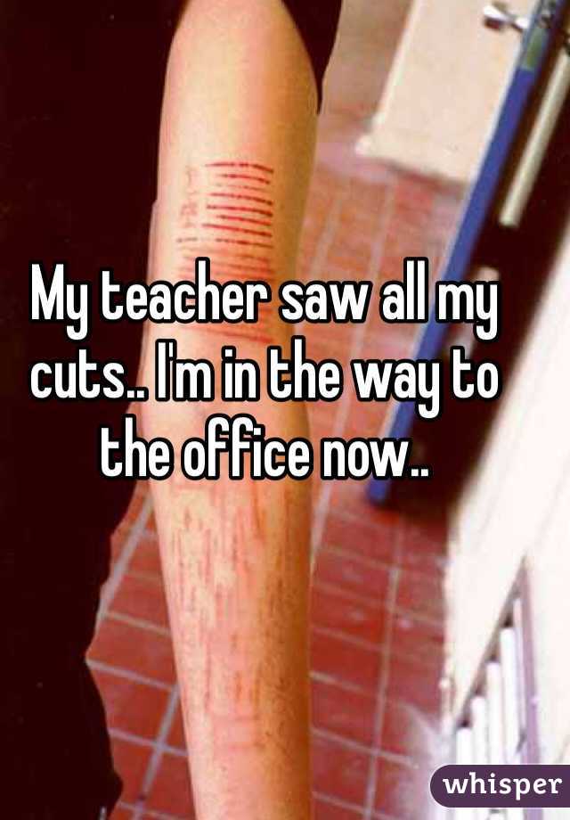 My teacher saw all my cuts.. I'm in the way to the office now.. 