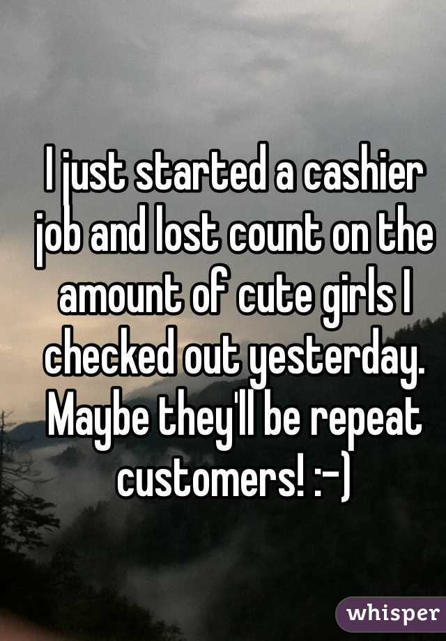 I just started a cashier job and lost count on the amount of cute girls I checked out yesterday. Maybe they'll be repeat customers! :-)