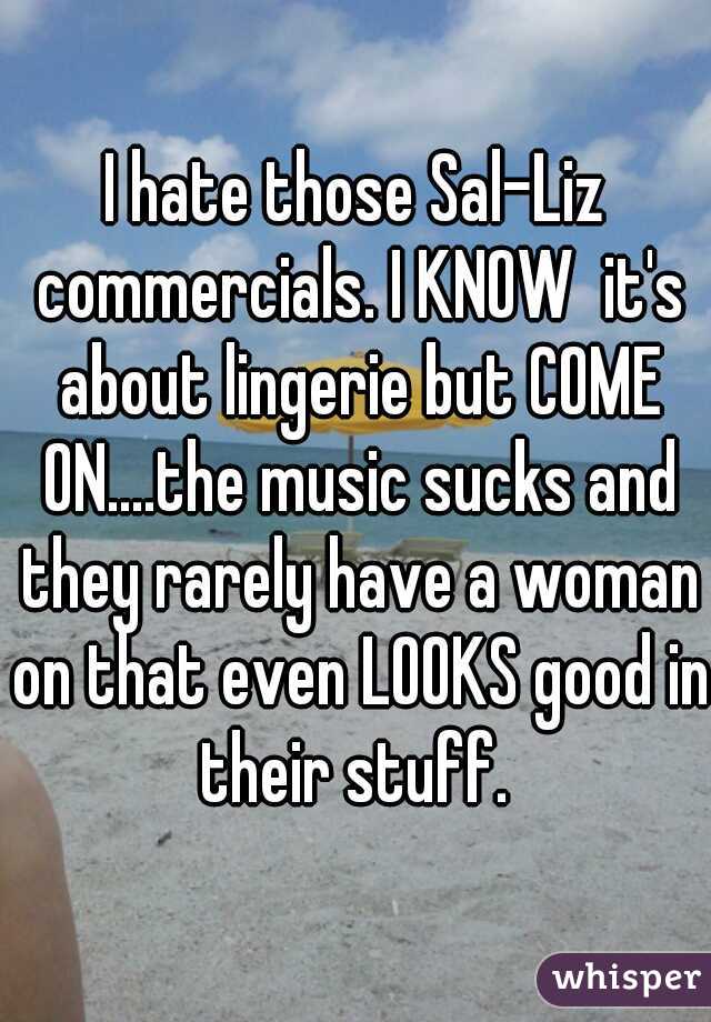 I hate those Sal-Liz commercials. I KNOW  it's about lingerie but COME ON....the music sucks and they rarely have a woman on that even LOOKS good in their stuff. 
