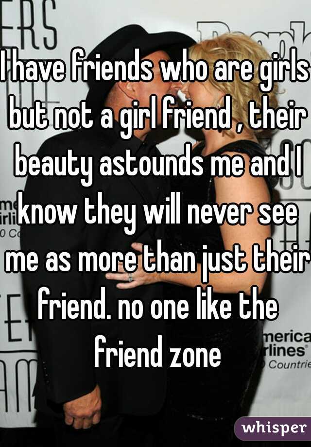 I have friends who are girls but not a girl friend , their beauty astounds me and I know they will never see me as more than just their friend. no one like the friend zone