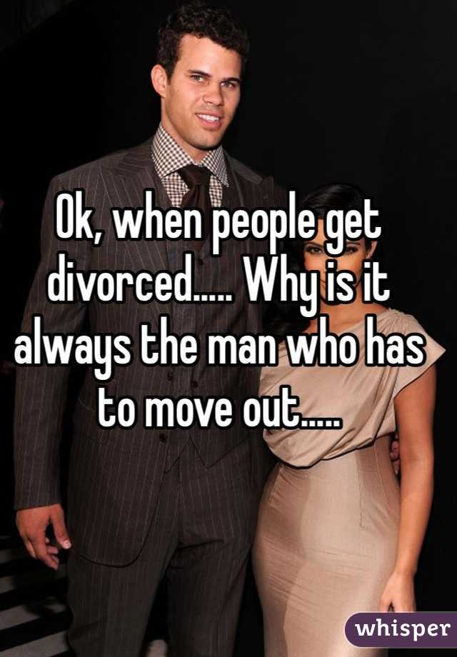 Ok, when people get divorced..... Why is it always the man who has to move out.....