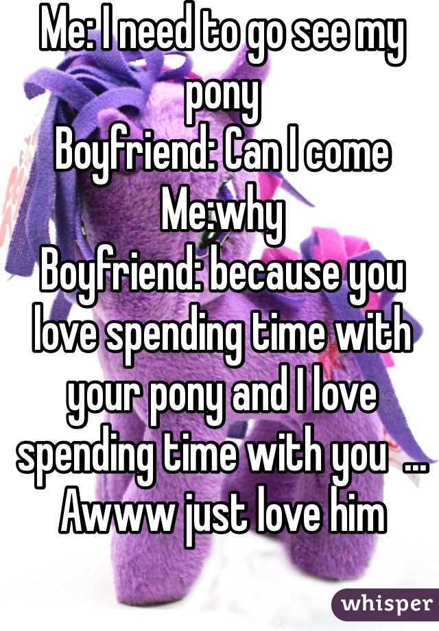 Me: I need to go see my pony 
Boyfriend: Can I come 
Me:why 
Boyfriend: because you love spending time with your pony and I love spending time with you  ... Awww just love him 