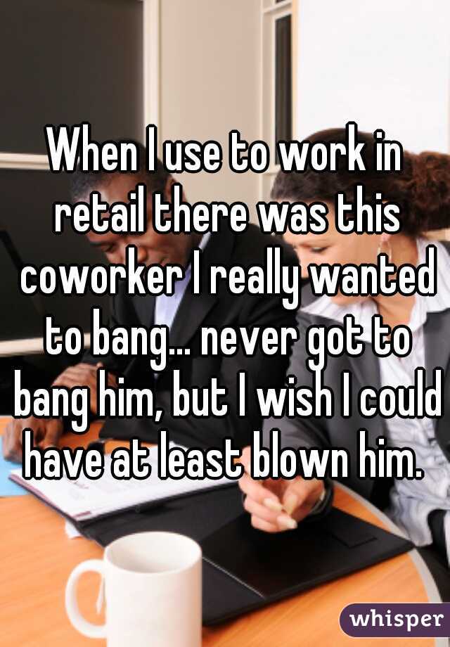 When I use to work in retail there was this coworker I really wanted to bang... never got to bang him, but I wish I could have at least blown him. 