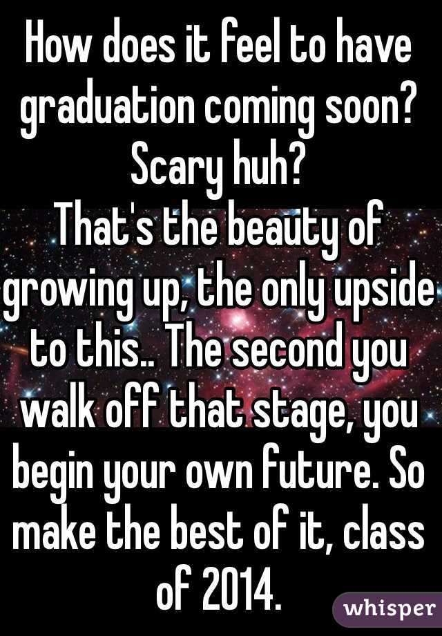 How does it feel to have graduation coming soon? 
Scary huh?
That's the beauty of growing up, the only upside to this.. The second you walk off that stage, you begin your own future. So make the best of it, class of 2014. 
