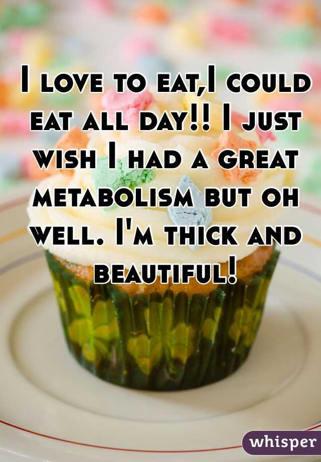 I love to eat,I could eat all day!! I just wish I had a great metabolism but oh well. I'm thick and beautiful! 
