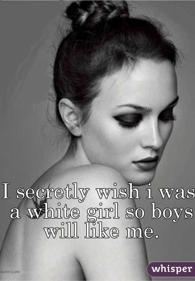 I secretly wish i was a white girl so boys will like me.