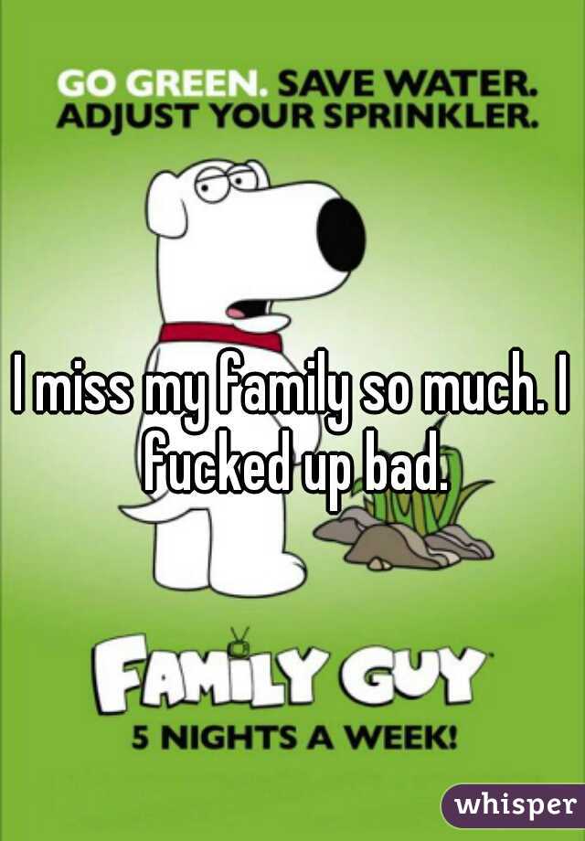 I miss my family so much. I fucked up bad.