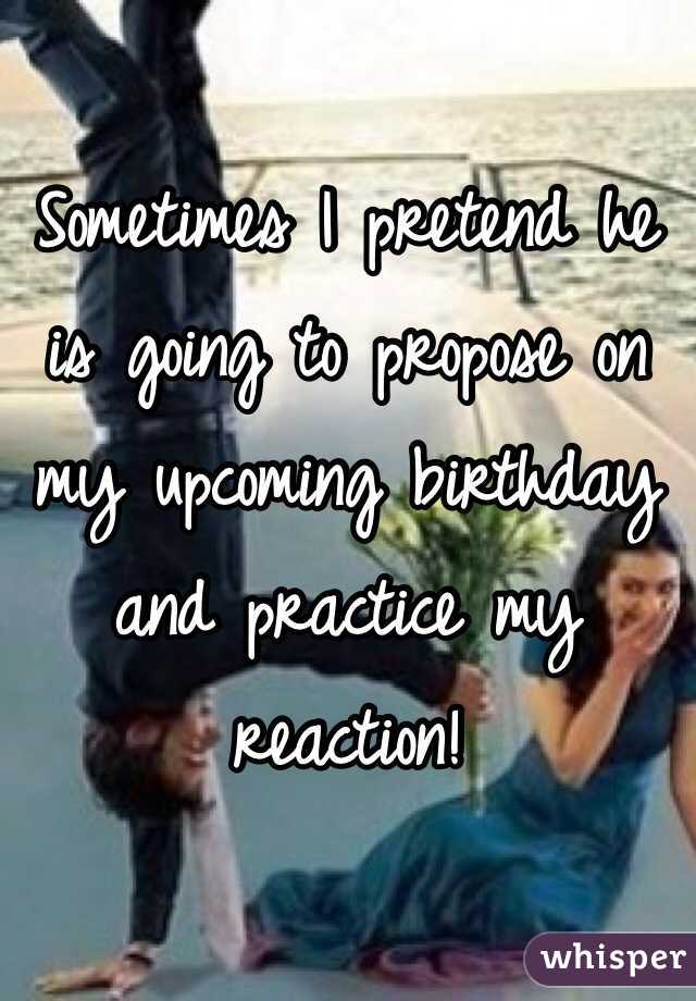 Sometimes I pretend he is going to propose on my upcoming birthday and practice my reaction!