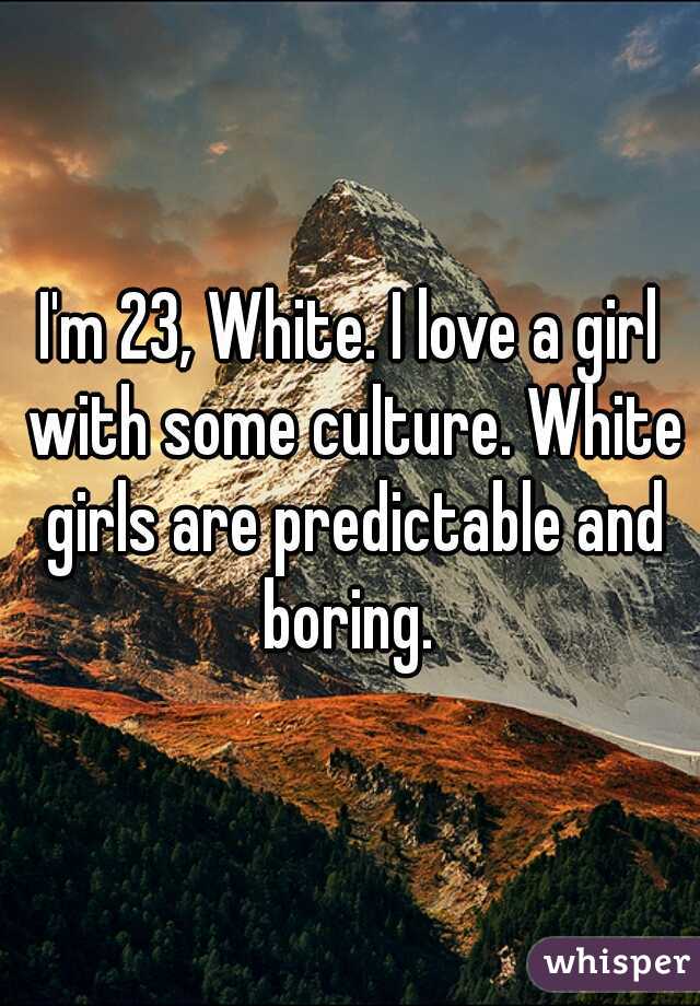 I'm 23, White. I love a girl with some culture. White girls are predictable and boring. 