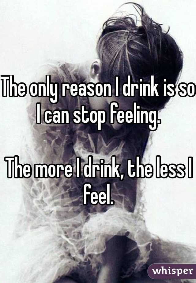 The only reason I drink is so I can stop feeling.

The more I drink, the less I feel.