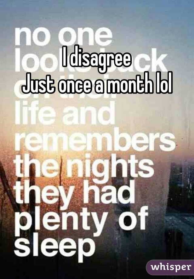 I disagree 
Just once a month lol